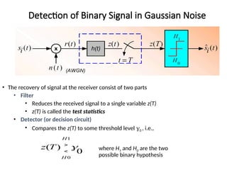 Detection of Binary Signal in Gaussian Noise
• The recovery of signal at the receiver consist of two parts
• Filter
• Reduces the received signal to a single variable z(T)
• z(T) is called the test statistics
• Detector (or decision circuit)
• Compares the z(T) to some threshold level 0 , i.e.,
where H1 and H0 are the two
possible binary hypothesis
0
)
(
0
1

H
H
T
z 

 