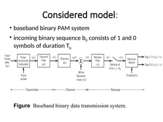Considered model:
• baseband binary PAM system
• incoming binary sequence b0 consists of 1 and 0
symbols of duration Tb
Figure Baseband binary data transmission system.
 