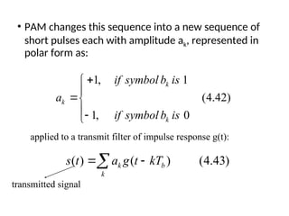 • PAM changes this sequence into a new sequence of
short pulses each with amplitude ak, represented in
polar form as:
1, 1
(4.42)
1, 0
k
k
k
if symbol b is
a
if symbol b is






( ) ( ) (4.43)
k b
k
s t a g t kT
 

applied to a transmit filter of impulse response g(t):
transmitted signal
 