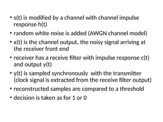 • s(t) is modified by a channel with channel impulse
response h(t)
• random white noise is added (AWGN channel model)
• x(t) is the channel output, the noisy signal arriving at
the receiver front end
• receiver has a receive filter with impulse response c(t)
and output y(t)
• y(t) is sampled synchronously with the transmitter
(clock signal is extracted from the receive filter output)
• reconstructed samples are compared to a threshold
• decision is taken as for 1 or 0
 