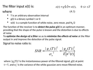 The filter input x(t) is:
where
 T is an arbitrary observation interval
 g(t) is a binary symbol 1 or 0
 w(t) is a sample function of white noise, zero mean, psd N0/2
The function of the receiver is to detect the pulse g(t) in an optimum manner,
providing that the shape of the pulse is known and the distortion is due to effects
of noise
To optimize the design of a filter so as to minimize the effects of noise at the filter
output in and improve the detection of the pulse signal.
 
( ) ( ), 0
(4.1)
x t g t w t t T
   
Signal to noise ratio is:
 
)
(
|
)
(
|
|
)
(
|
2
2
2
2
t
n
E
T
g
T
g
SNR o
n
o



where |go(T)|2
is the instantaneous power of the filtered signal, g(t) at point
t = T, and σn
2
is the variance of the white gaussian zero mean filtered noise.
 