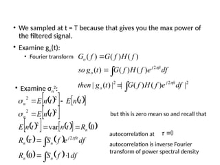 • We sampled at t = T because that gives you the max power of
the filtered signal.
• Examine go(t):
• Fourier transform





2
2
2
2
|
)
(
)
(
|
|
)
(
|
)
(
)
(
)
(
)
(
)
(
)
(
df
e
f
H
f
G
t
g
then
df
e
f
H
f
G
t
g
so
f
H
f
G
f
G
ft
j
o
ft
j
o
o


• Examine σn
2
:
 
   
 
 
 
 
   
   
   
   










df
f
S
R
df
e
f
S
R
R
t
n
t
n
E
t
n
E
t
n
E
t
n
E
n
n
f
j
n
n
n
n
n
1
0
0
var
2
2
2
2
2
2





but this is zero mean so and recall that
autocorrelation at 0


autocorrelation is inverse Fourier
transform of power spectral density
 