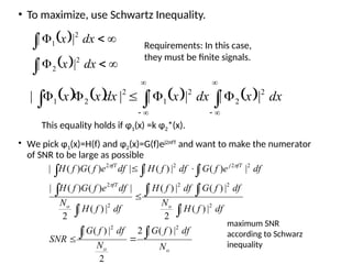 • To maximize, use Schwartz Inequality.
 
  







dx
x
dx
x
2
2
2
1
|
|
|
|
       
 











 dx
x
dx
x
dx
x
x 2
2
2
1
2
2
1 |
|
|
|
|
|
Requirements: In this case,
they must be finite signals.
This equality holds if φ1(x) =k φ2*(x).
• We pick φ1(x)=H(f) and φ2(x)=G(f)ej2πfT
and want to make the numerator
of SNR to be large as possible
o
o
o
o
fT
fT
j
fT
N
df
f
G
N
df
f
G
SNR
df
f
H
N
df
f
G
df
f
H
df
f
H
N
df
e
f
G
f
H
df
e
f
G
df
f
H
df
e
f
G
f
H







  





2
2
2
2
2
2
2
2
2
2
2
|
)
(
|
2
2
|
)
(
|
|
)
(
|
2
|
)
(
|
|
)
(
|
|
)
(
|
2
|
)
(
)
(
|
|
)
(
|
|
)
(
|
|
)
(
)
(
|



maximum SNR
according to Schwarz
inequality
 