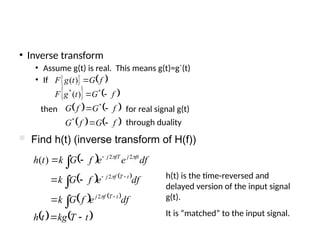 • Inverse transform
• Assume g(t) is real. This means g(t)=g*
(t)
• If    
   
f
G
t
g
F
f
G
t
g
F



*
*
)
(
)
(
   
   
f
G
f
G
f
G
f
G




*
*
then for real signal g(t)
through duality
 
   
   
   
t
T
kg
t
h
df
e
f
G
k
df
e
f
G
k
df
e
e
f
G
k
t
h
t
T
f
j
t
T
f
j
ft
j
fT
j


















2
2
2
2
)
(
 Find h(t) (inverse transform of H(f))
h(t) is the time-reversed and
delayed version of the input signal
g(t).
It is “matched” to the input signal.
 