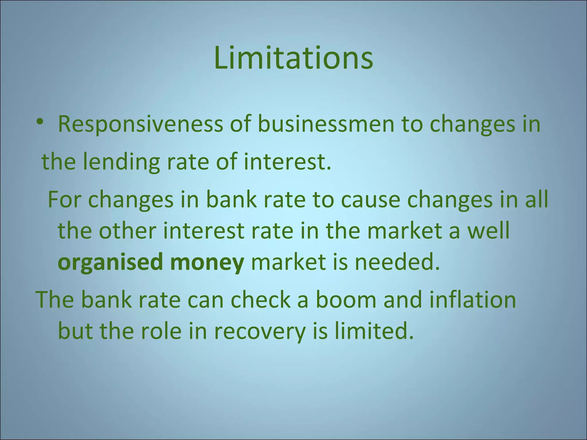 Limitations
• Responsiveness of businessmen to changes in
the lending rate of interest.
For changes in bank rate to cause changes in all
the other interest rate in the market a well
organised money market is needed.
The bank rate can check a boom and inflation
but the role in recovery is limited.

 