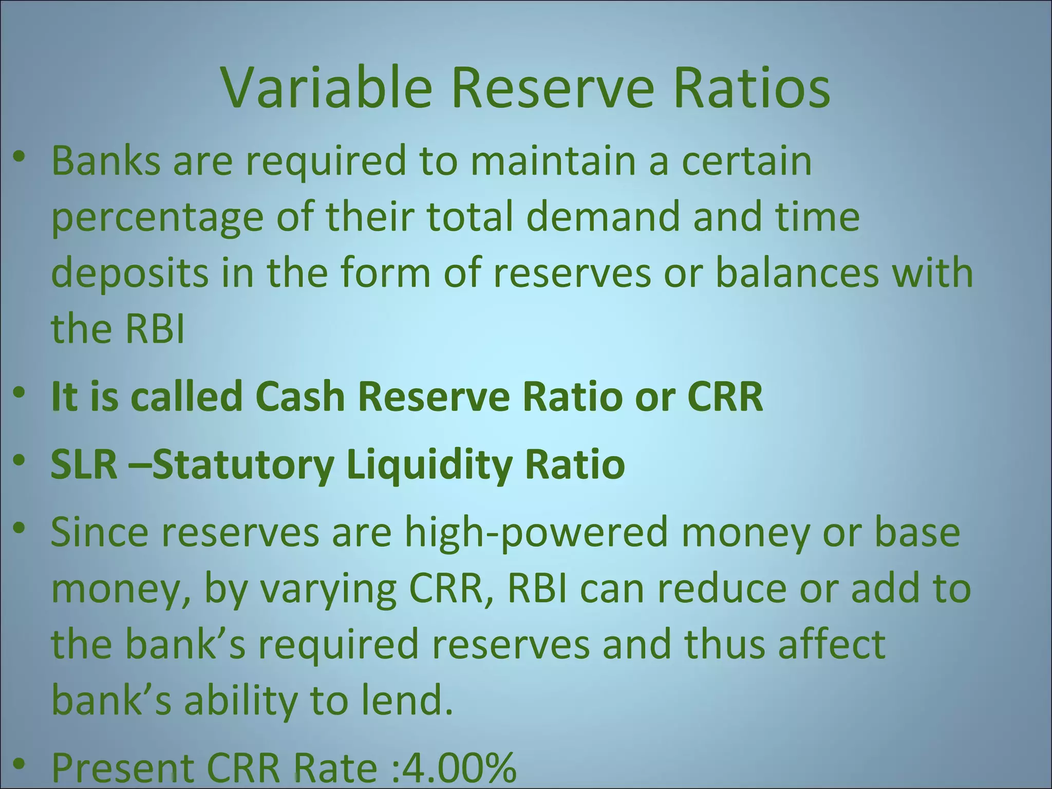 Variable Reserve Ratios
• Banks are required to maintain a certain
percentage of their total demand and time
deposits in the form of reserves or balances with
the RBI
• It is called Cash Reserve Ratio or CRR
• SLR –Statutory Liquidity Ratio
• Since reserves are high-powered money or base
money, by varying CRR, RBI can reduce or add to
the bank’s required reserves and thus affect
bank’s ability to lend.
• Present CRR Rate :4.00%

 