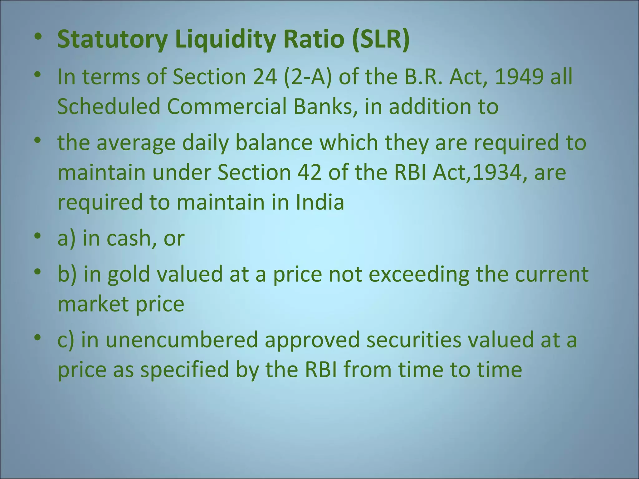 • Statutory Liquidity Ratio (SLR)
• In terms of Section 24 (2-A) of the B.R. Act, 1949 all
Scheduled Commercial Banks, in addition to
• the average daily balance which they are required to
maintain under Section 42 of the RBI Act,1934, are
required to maintain in India
• a) in cash, or
• b) in gold valued at a price not exceeding the current
market price
• c) in unencumbered approved securities valued at a
price as specified by the RBI from time to time

 