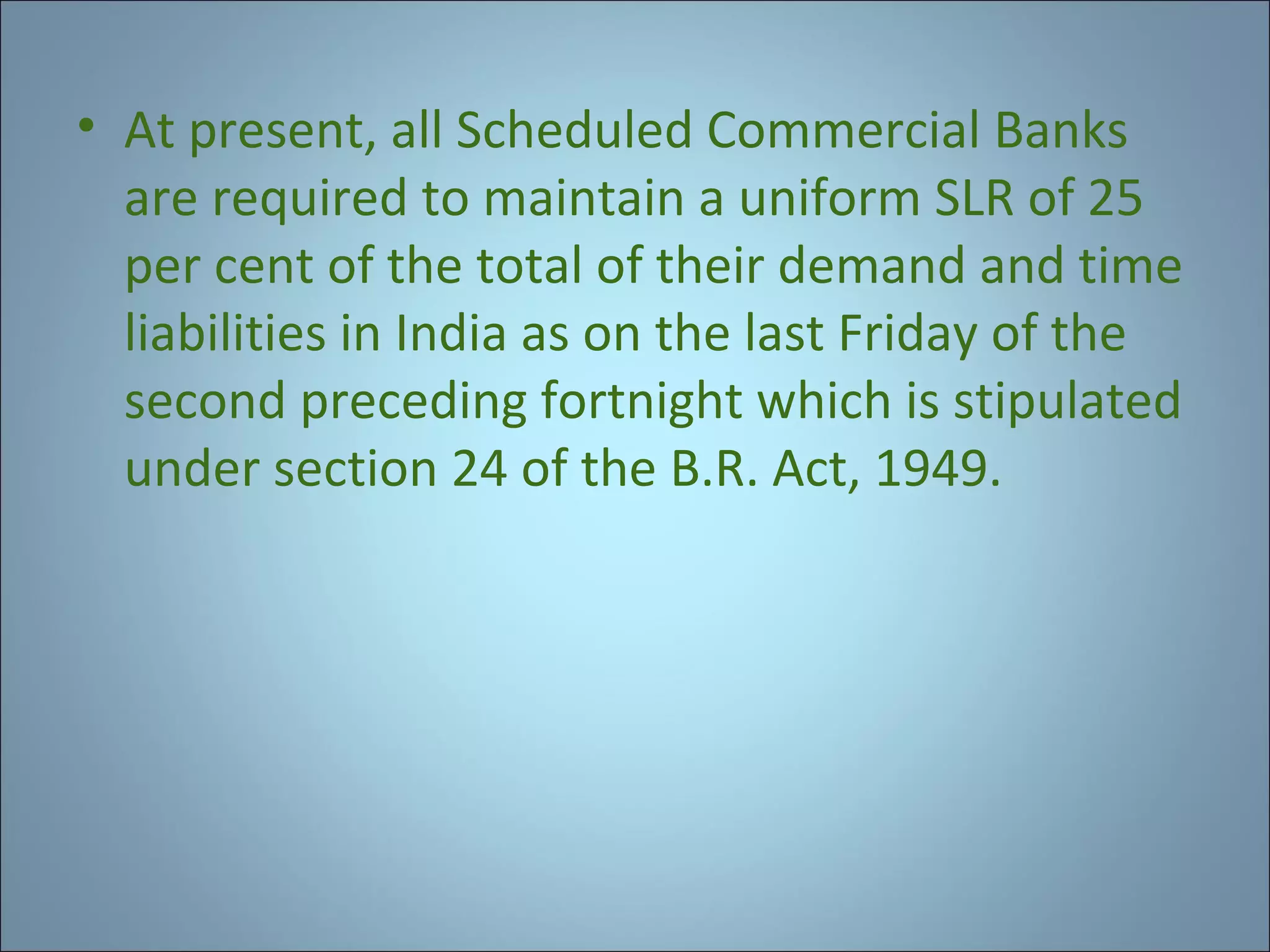 • At present, all Scheduled Commercial Banks
are required to maintain a uniform SLR of 25
per cent of the total of their demand and time
liabilities in India as on the last Friday of the
second preceding fortnight which is stipulated
under section 24 of the B.R. Act, 1949.

 