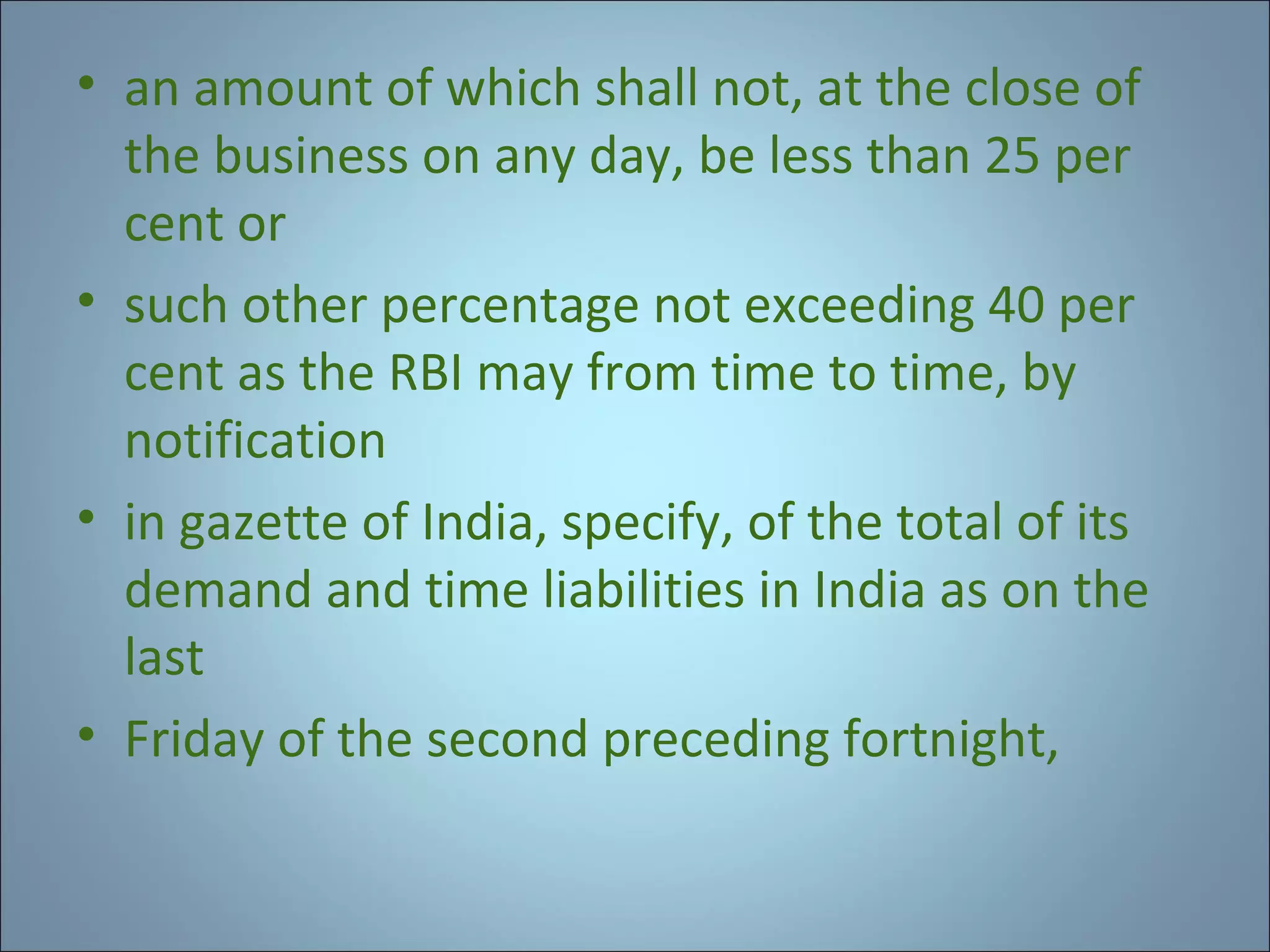 • an amount of which shall not, at the close of
the business on any day, be less than 25 per
cent or
• such other percentage not exceeding 40 per
cent as the RBI may from time to time, by
notification
• in gazette of India, specify, of the total of its
demand and time liabilities in India as on the
last
• Friday of the second preceding fortnight,

 