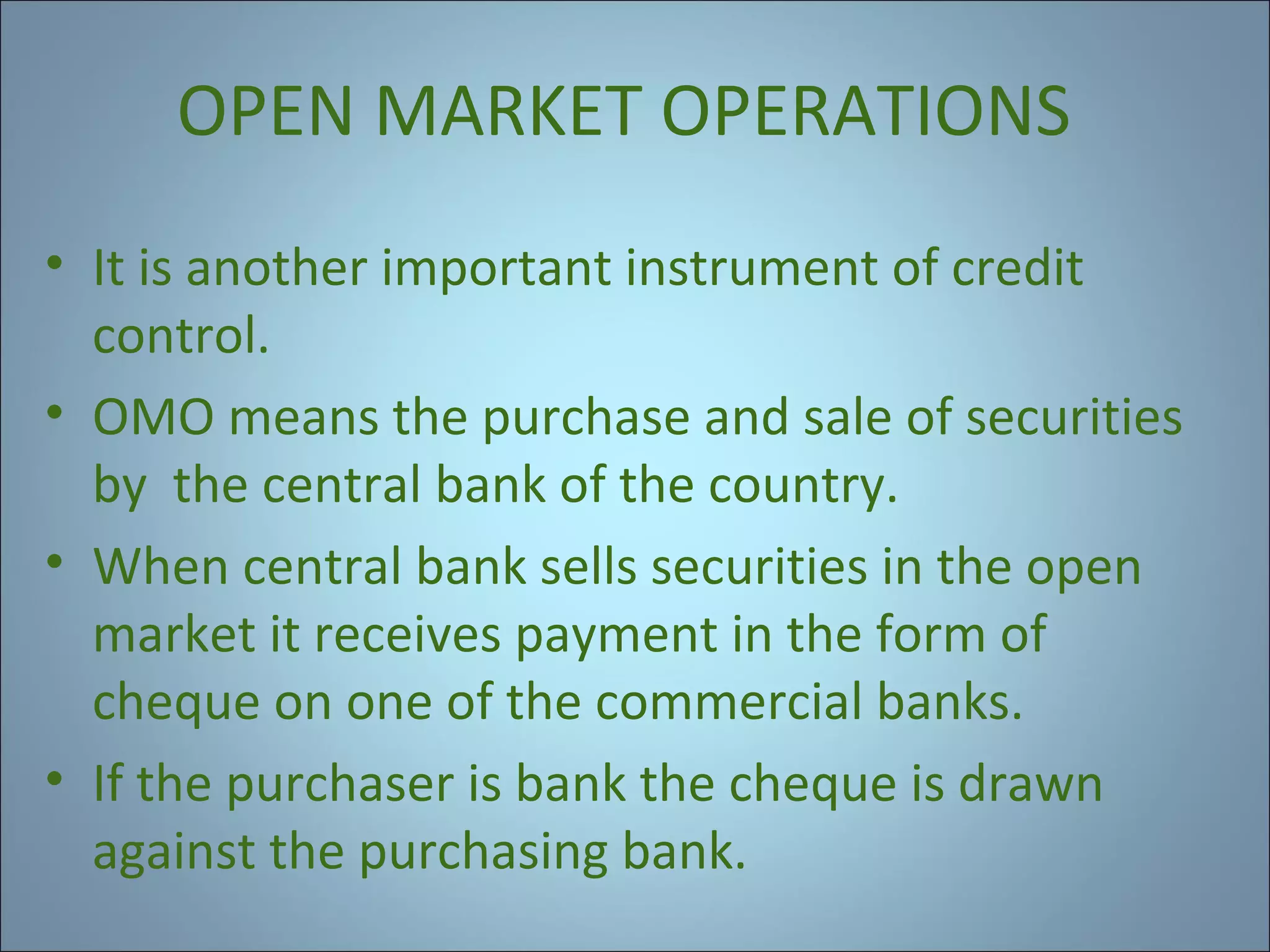 OPEN MARKET OPERATIONS
• It is another important instrument of credit
control.
• OMO means the purchase and sale of securities
by the central bank of the country.
• When central bank sells securities in the open
market it receives payment in the form of
cheque on one of the commercial banks.
• If the purchaser is bank the cheque is drawn
against the purchasing bank.

 