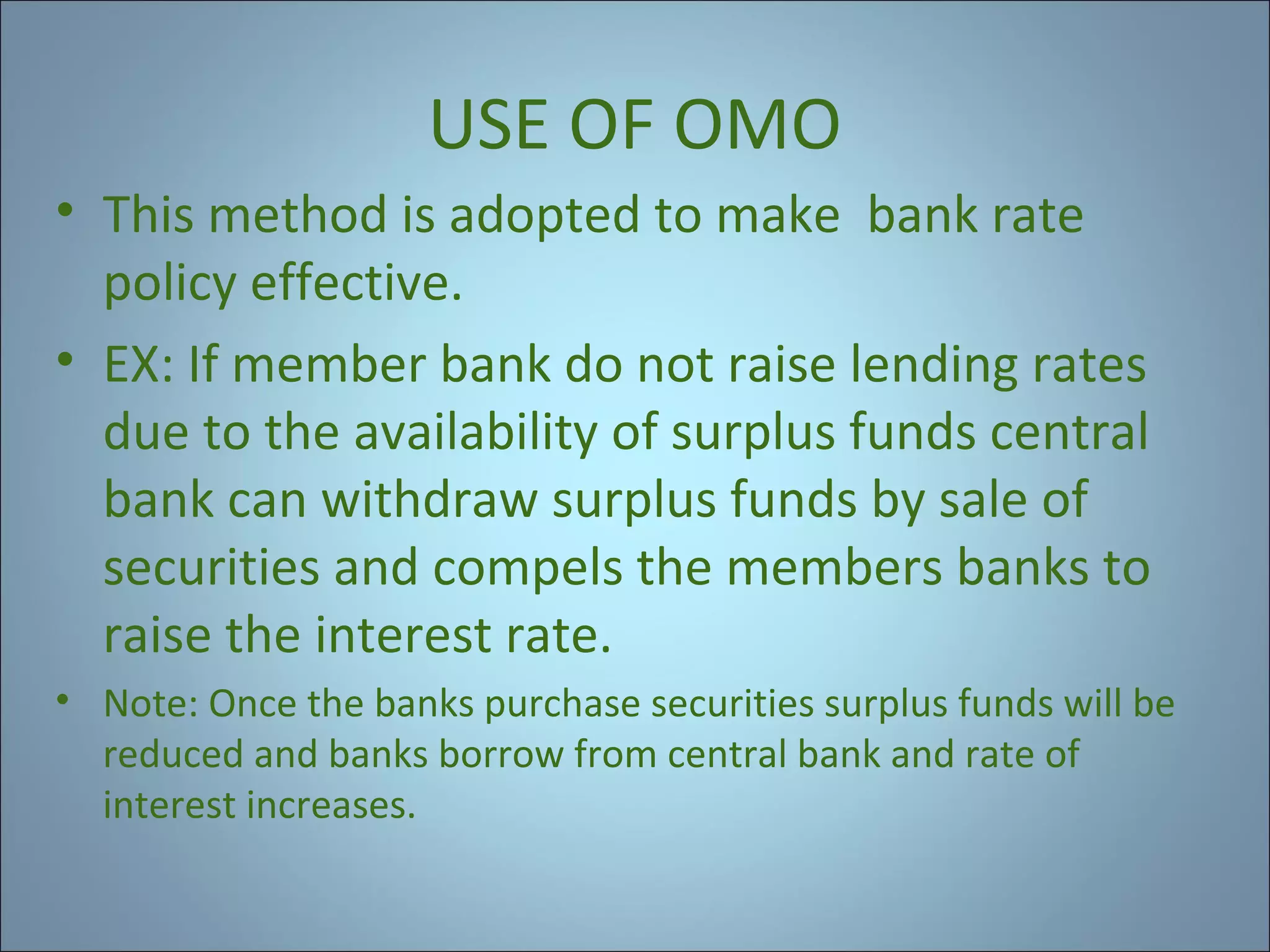 USE OF OMO
• This method is adopted to make bank rate
policy effective.
• EX: If member bank do not raise lending rates
due to the availability of surplus funds central
bank can withdraw surplus funds by sale of
securities and compels the members banks to
raise the interest rate.
• Note: Once the banks purchase securities surplus funds will be
reduced and banks borrow from central bank and rate of
interest increases.

 