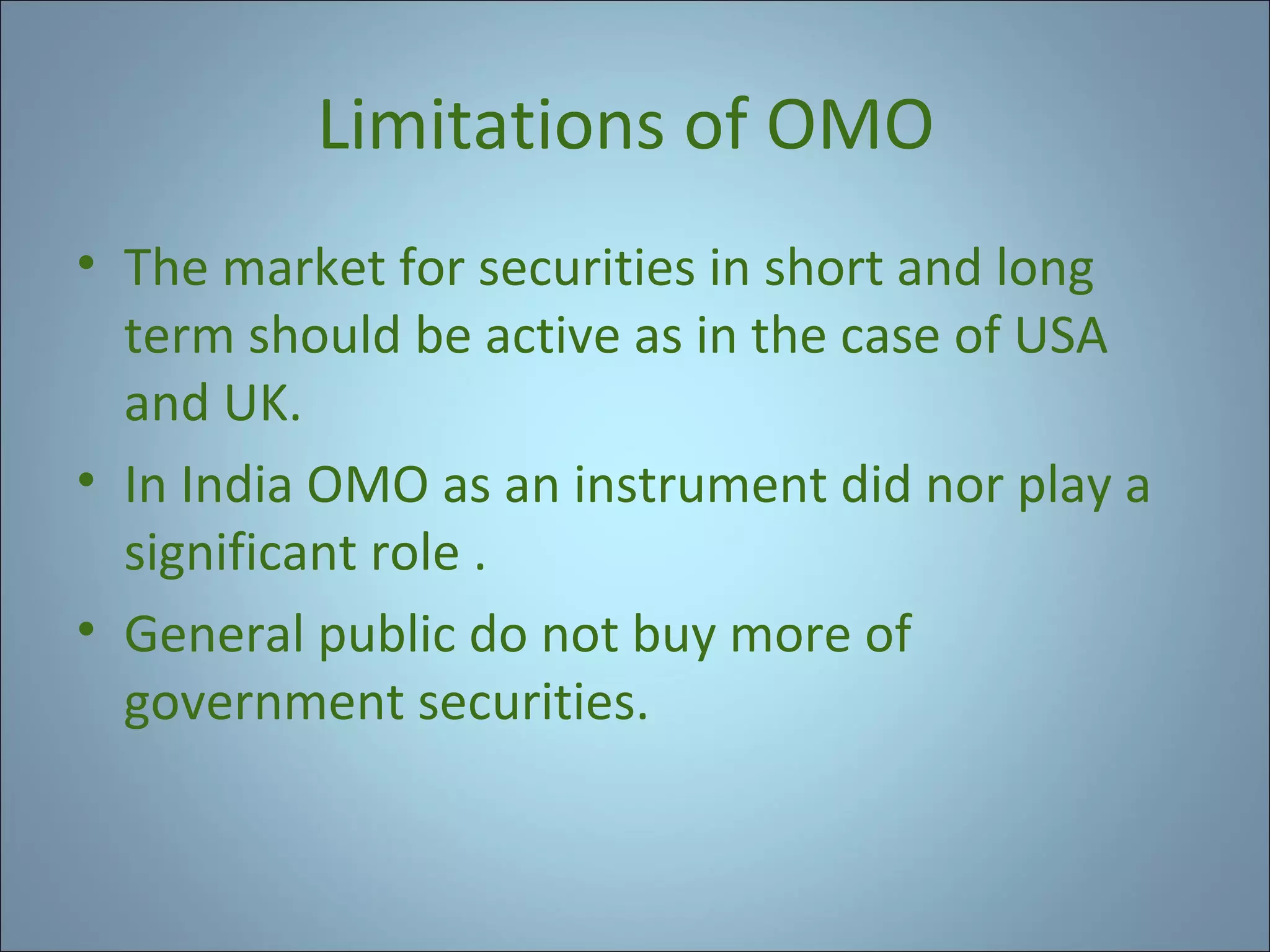 Limitations of OMO
• The market for securities in short and long
term should be active as in the case of USA
and UK.
• In India OMO as an instrument did nor play a
significant role .
• General public do not buy more of
government securities.

 