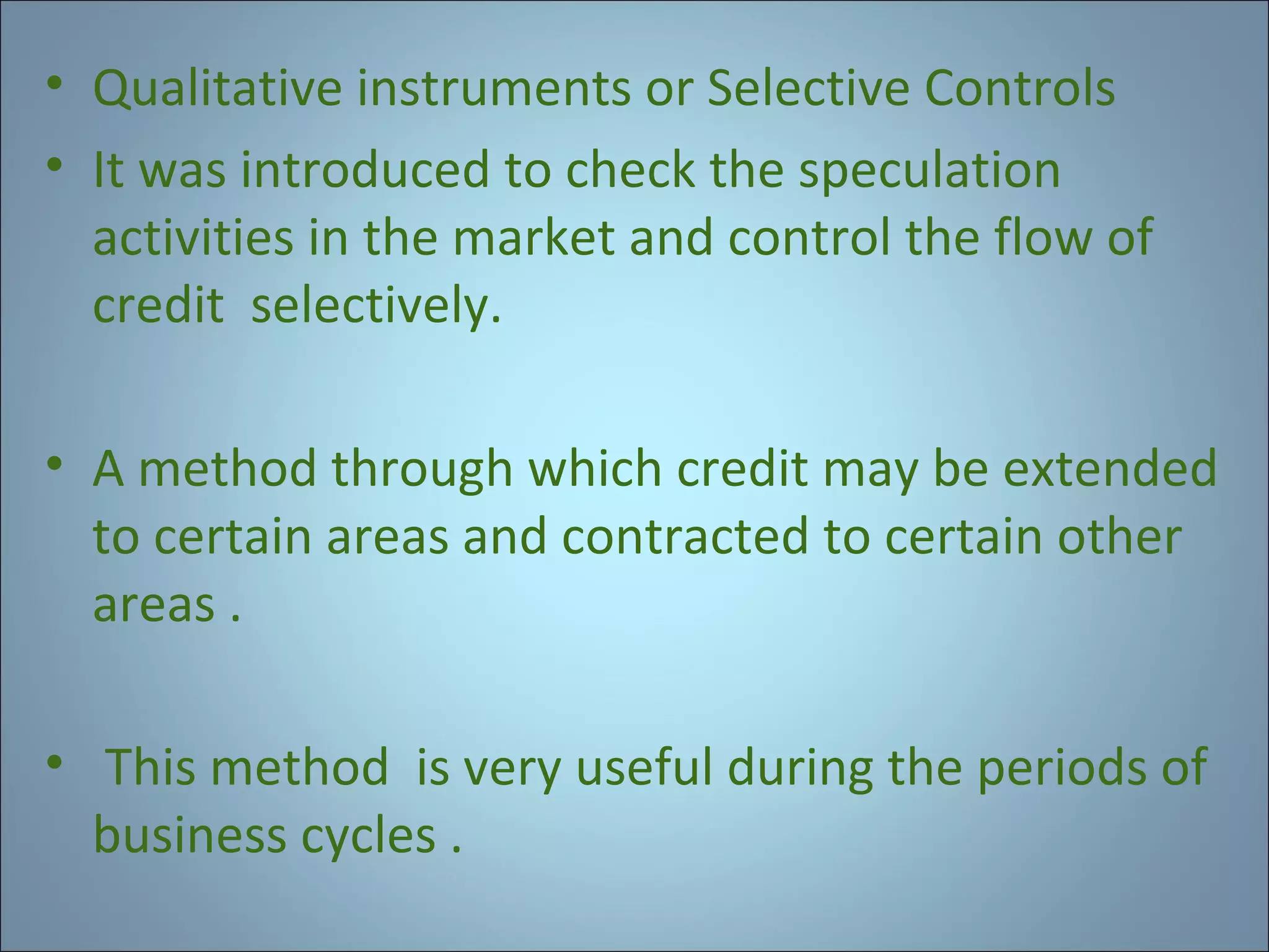 • Qualitative instruments or Selective Controls
• It was introduced to check the speculation
activities in the market and control the flow of
credit selectively.
• A method through which credit may be extended
to certain areas and contracted to certain other
areas .
• This method is very useful during the periods of
business cycles .

 