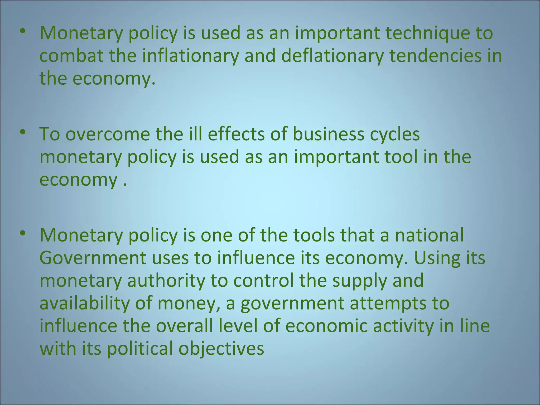 • Monetary policy is used as an important technique to
combat the inflationary and deflationary tendencies in
the economy.
• To overcome the ill effects of business cycles
monetary policy is used as an important tool in the
economy .
• Monetary policy is one of the tools that a national
Government uses to influence its economy. Using its
monetary authority to control the supply and
availability of money, a government attempts to
influence the overall level of economic activity in line
with its political objectives

 