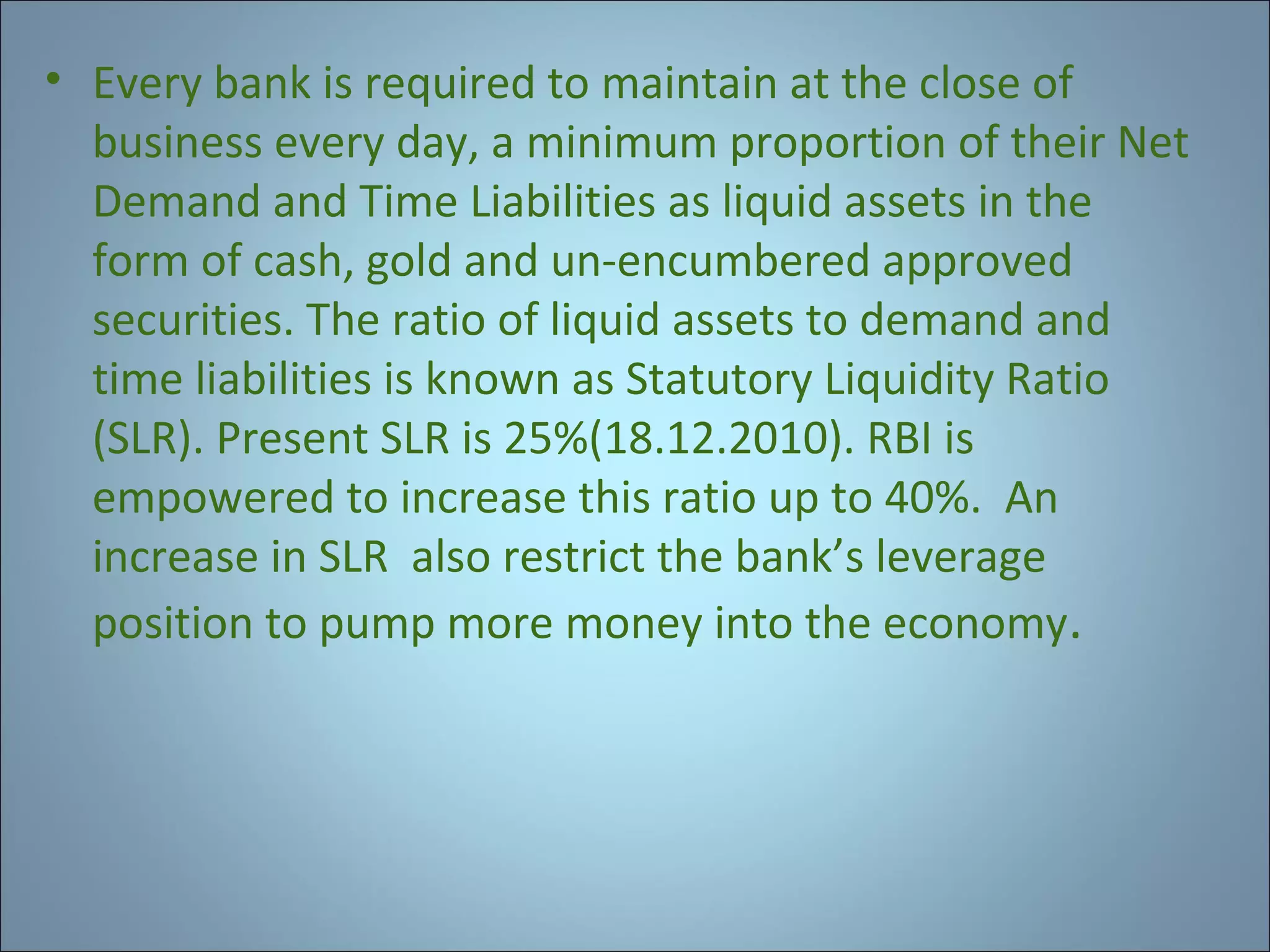 • Every bank is required to maintain at the close of
business every day, a minimum proportion of their Net
Demand and Time Liabilities as liquid assets in the
form of cash, gold and un-encumbered approved
securities. The ratio of liquid assets to demand and
time liabilities is known as Statutory Liquidity Ratio
(SLR). Present SLR is 25%(18.12.2010). RBI is
empowered to increase this ratio up to 40%. An
increase in SLR also restrict the bank’s leverage
position to pump more money into the economy.

 