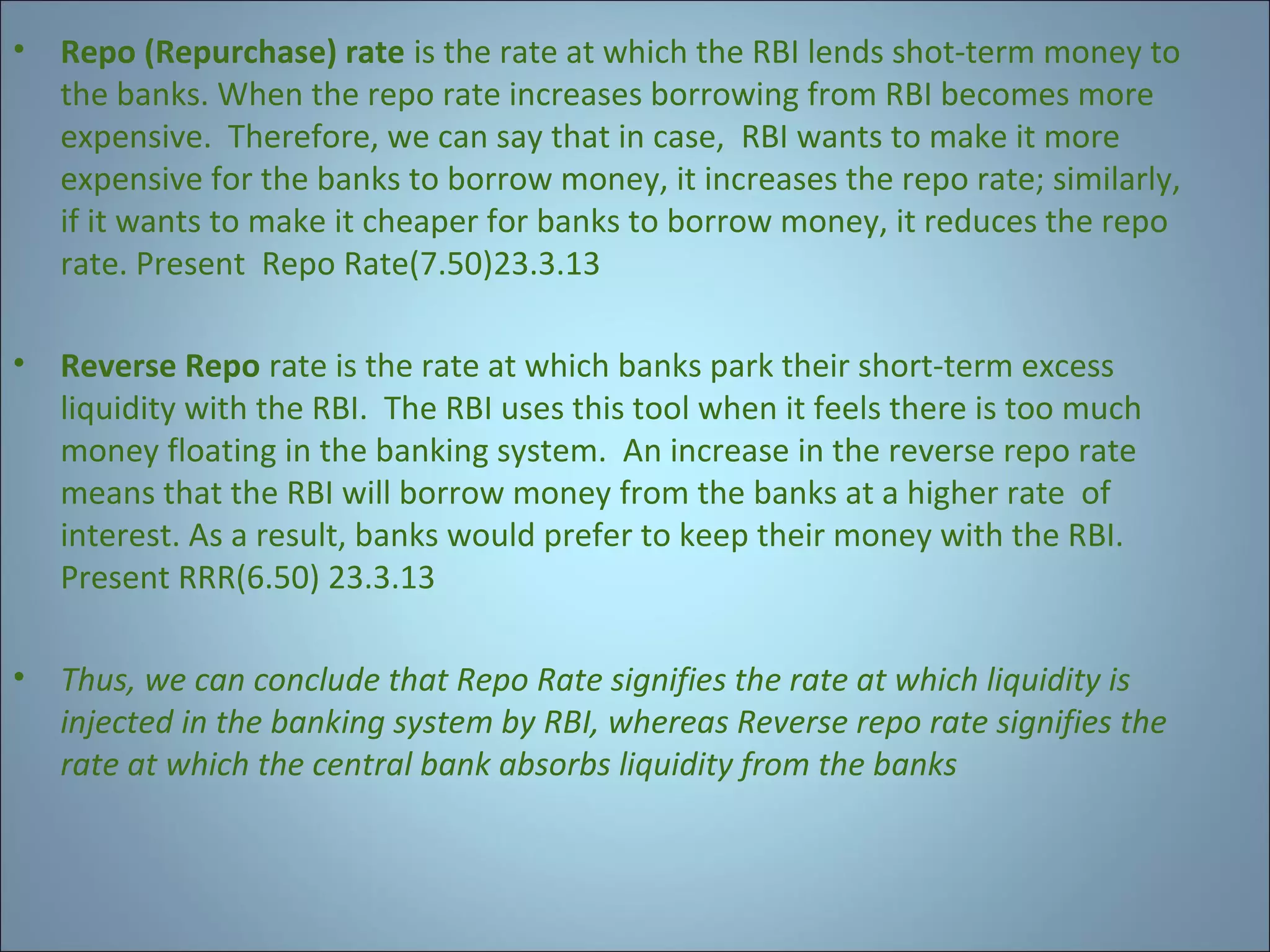 •

Repo (Repurchase) rate is the rate at which the RBI lends shot-term money to
the banks. When the repo rate increases borrowing from RBI becomes more
expensive. Therefore, we can say that in case, RBI wants to make it more
expensive for the banks to borrow money, it increases the repo rate; similarly,
if it wants to make it cheaper for banks to borrow money, it reduces the repo
rate. Present Repo Rate(7.50)23.3.13

•

Reverse Repo rate is the rate at which banks park their short-term excess
liquidity with the RBI. The RBI uses this tool when it feels there is too much
money floating in the banking system. An increase in the reverse repo rate
means that the RBI will borrow money from the banks at a higher rate of
interest. As a result, banks would prefer to keep their money with the RBI.
Present RRR(6.50) 23.3.13

•

Thus, we can conclude that Repo Rate signifies the rate at which liquidity is
injected in the banking system by RBI, whereas Reverse repo rate signifies the
rate at which the central bank absorbs liquidity from the banks

 