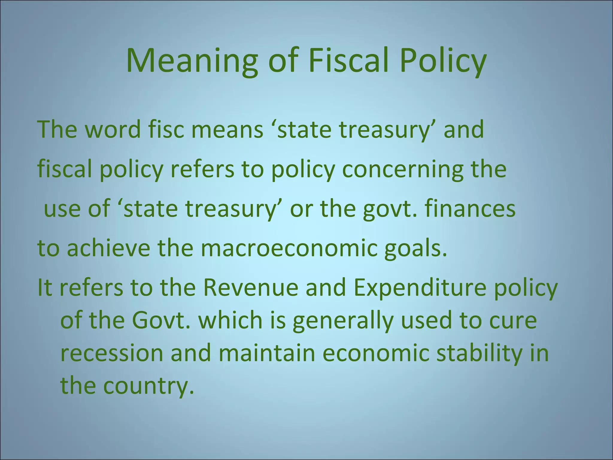 Meaning of Fiscal Policy
The word fisc means ‘state treasury’ and
fiscal policy refers to policy concerning the
use of ‘state treasury’ or the govt. finances
to achieve the macroeconomic goals.
It refers to the Revenue and Expenditure policy
of the Govt. which is generally used to cure
recession and maintain economic stability in
the country.

 