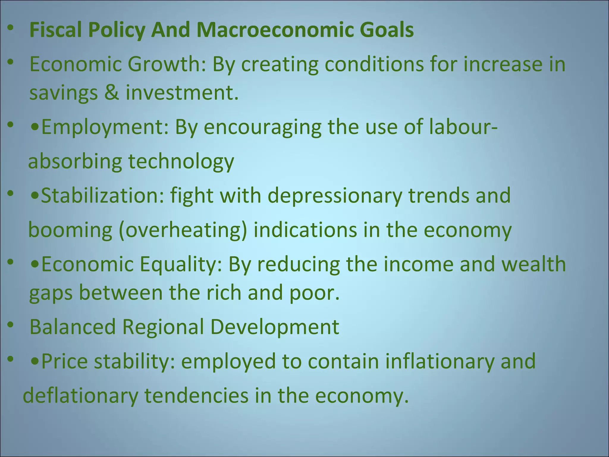 • Fiscal Policy And Macroeconomic Goals
• Economic Growth: By creating conditions for increase in
savings & investment.
• •Employment: By encouraging the use of labourabsorbing technology
• •Stabilization: fight with depressionary trends and
booming (overheating) indications in the economy
• •Economic Equality: By reducing the income and wealth
gaps between the rich and poor.
• Balanced Regional Development
• •Price stability: employed to contain inflationary and
deflationary tendencies in the economy.

 