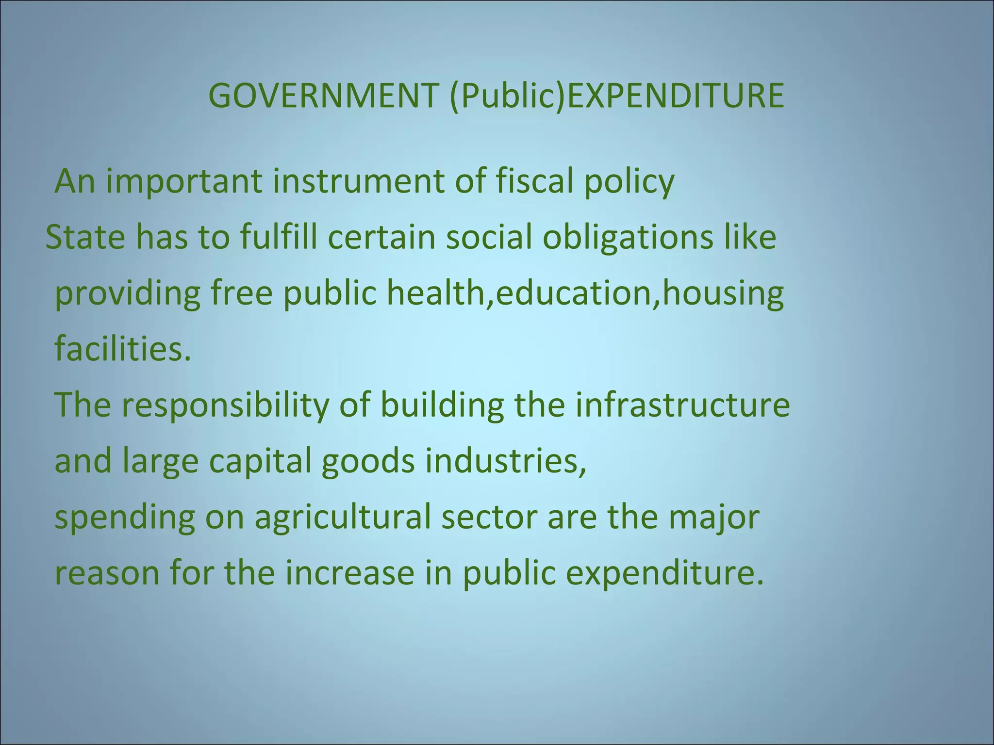 GOVERNMENT (Public)EXPENDITURE
An important instrument of fiscal policy
State has to fulfill certain social obligations like
providing free public health,education,housing
facilities.
The responsibility of building the infrastructure
and large capital goods industries,
spending on agricultural sector are the major
reason for the increase in public expenditure.

 