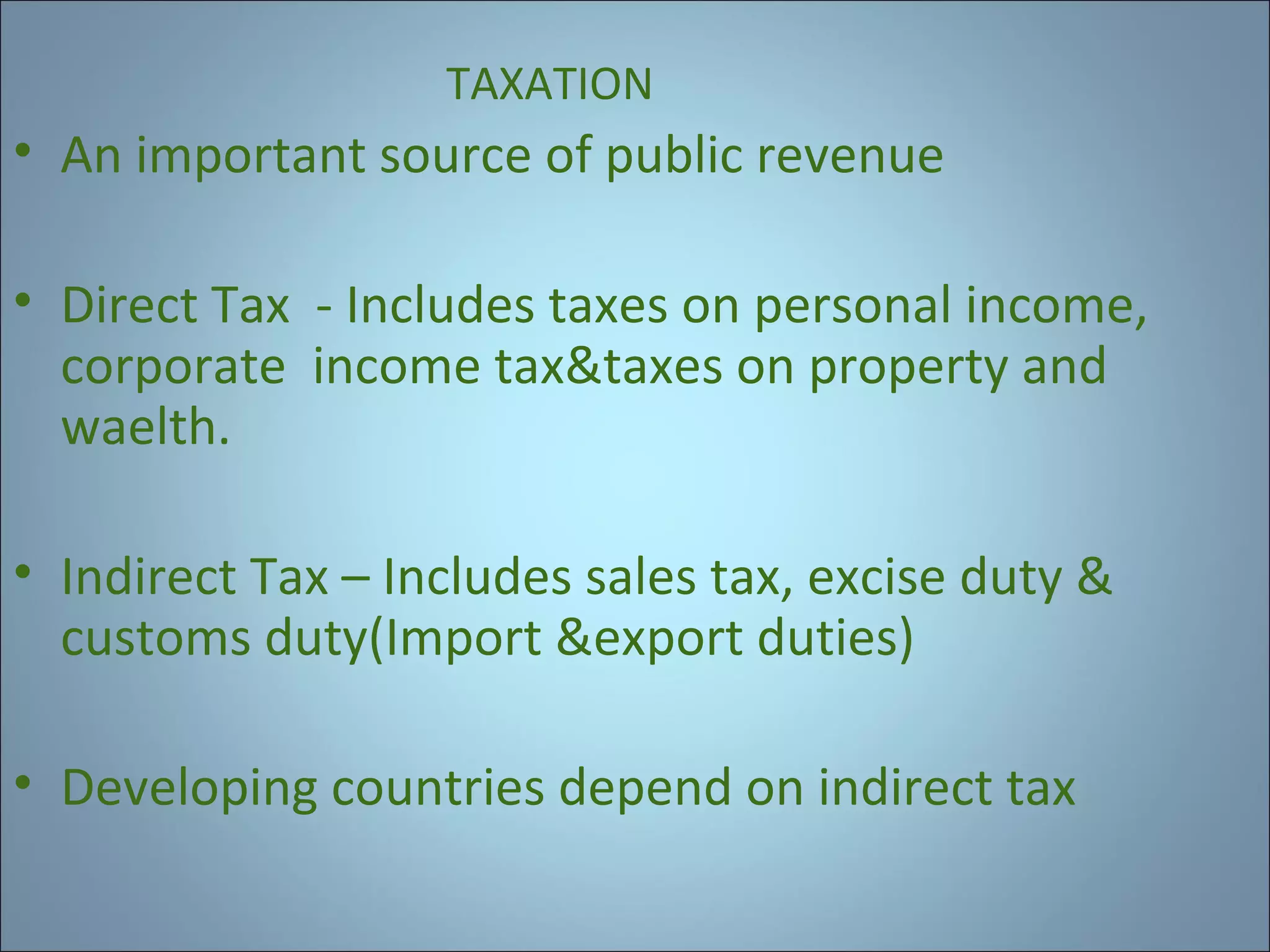 TAXATION

• An important source of public revenue
• Direct Tax - Includes taxes on personal income,
corporate income tax&taxes on property and
waelth.
• Indirect Tax – Includes sales tax, excise duty &
customs duty(Import &export duties)
• Developing countries depend on indirect tax

 