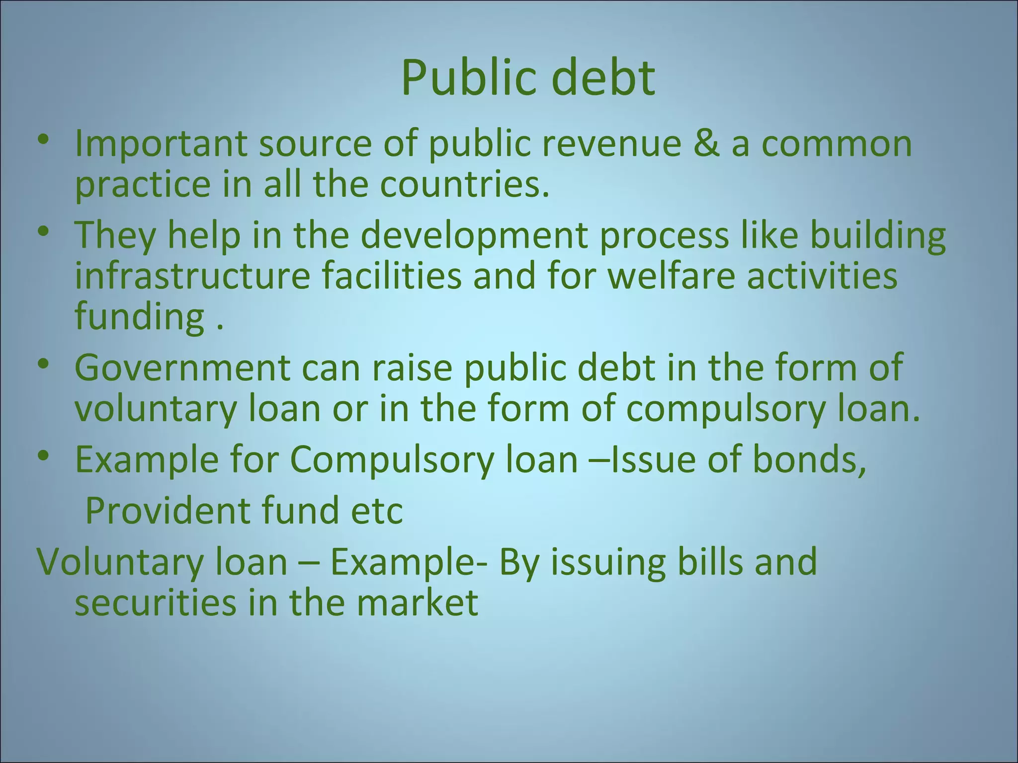 Public debt
• Important source of public revenue & a common
practice in all the countries.
• They help in the development process like building
infrastructure facilities and for welfare activities
funding .
• Government can raise public debt in the form of
voluntary loan or in the form of compulsory loan.
• Example for Compulsory loan –Issue of bonds,
Provident fund etc
Voluntary loan – Example- By issuing bills and
securities in the market

 