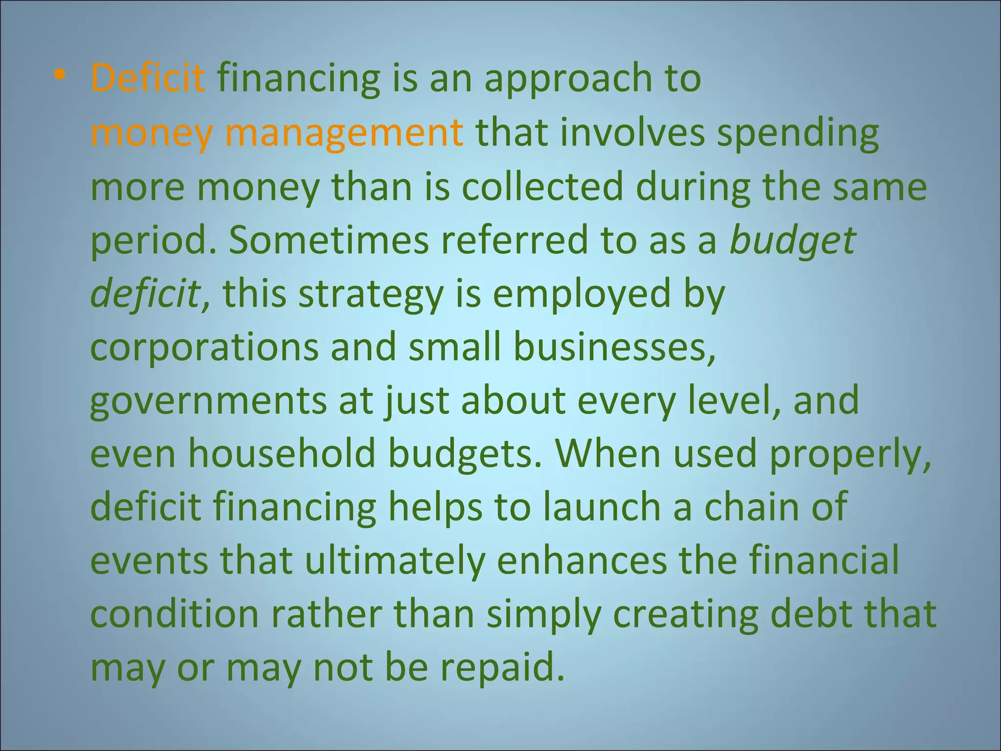• Deficit financing is an approach to
money management that involves spending
more money than is collected during the same
period. Sometimes referred to as a budget
deficit, this strategy is employed by
corporations and small businesses,
governments at just about every level, and
even household budgets. When used properly,
deficit financing helps to launch a chain of
events that ultimately enhances the financial
condition rather than simply creating debt that
may or may not be repaid.

 