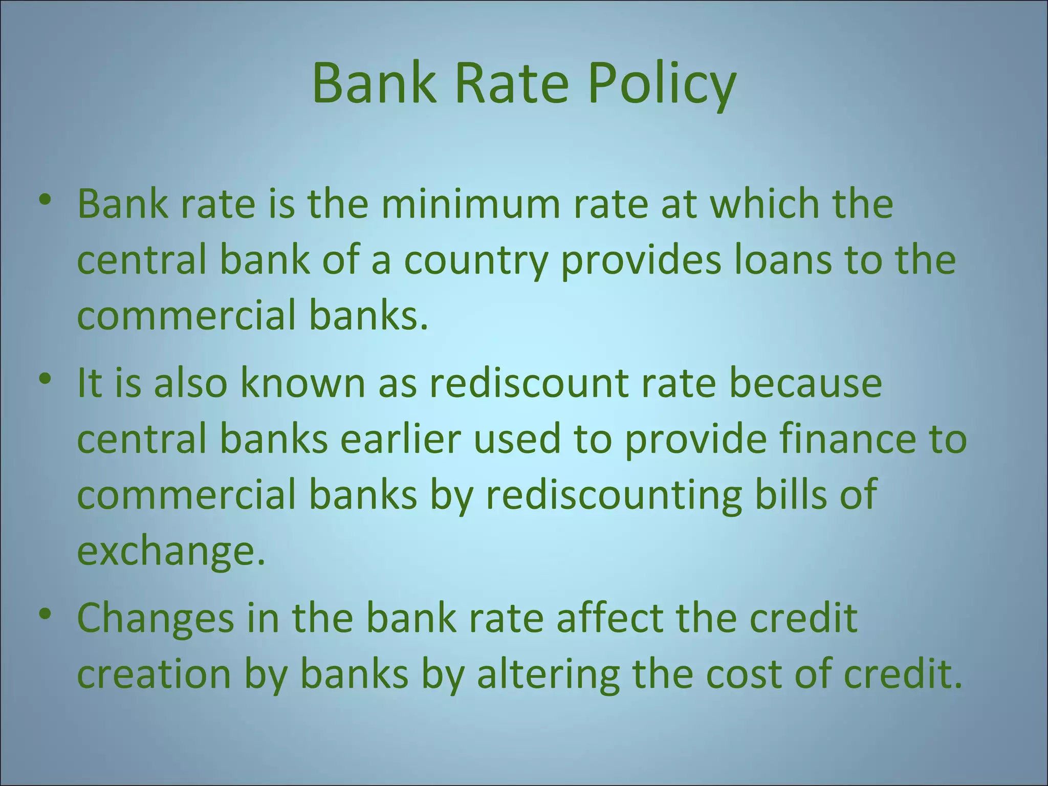 Bank Rate Policy
• Bank rate is the minimum rate at which the
central bank of a country provides loans to the
commercial banks.
• It is also known as rediscount rate because
central banks earlier used to provide finance to
commercial banks by rediscounting bills of
exchange.
• Changes in the bank rate affect the credit
creation by banks by altering the cost of credit.

 