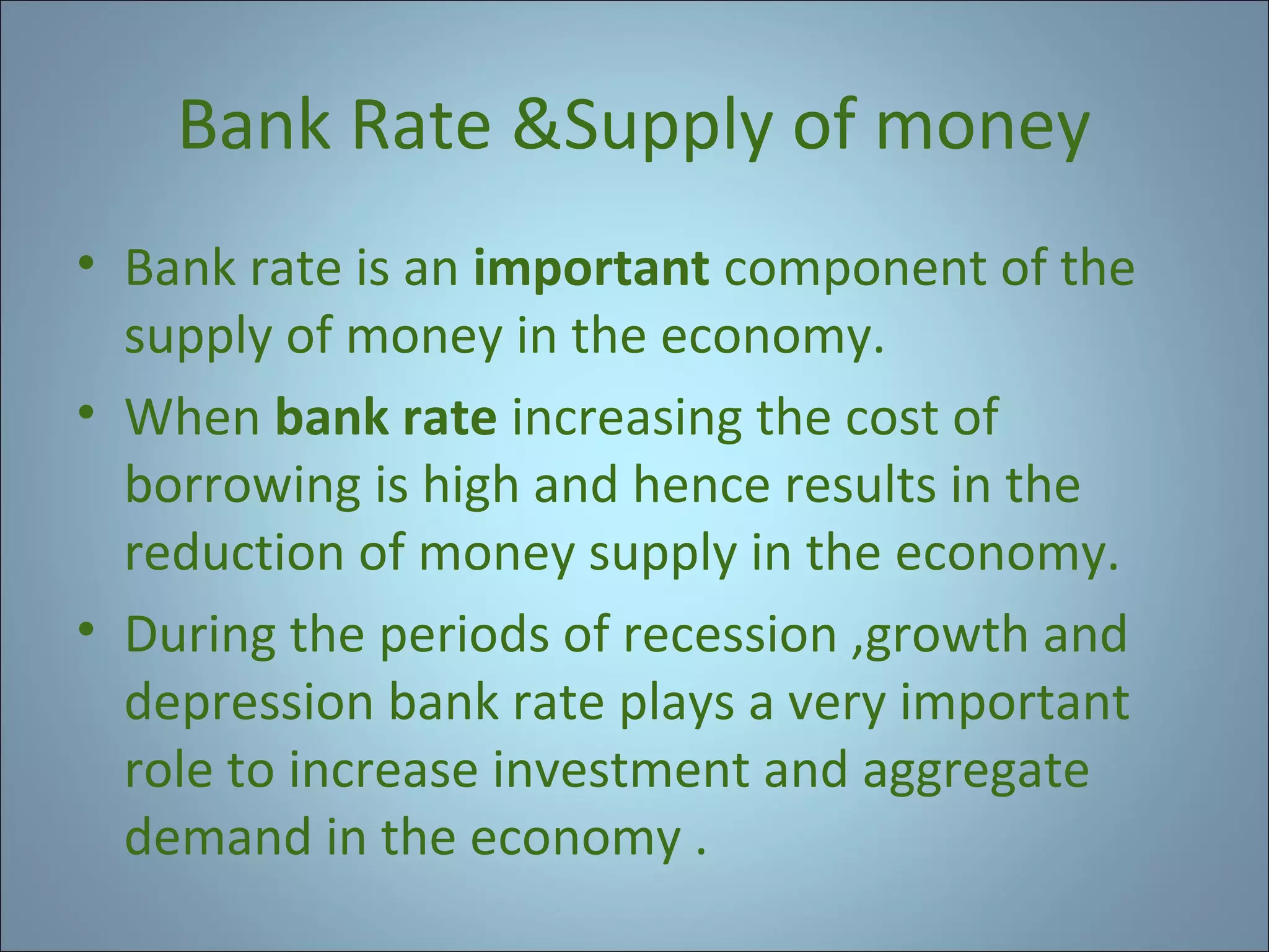Bank Rate &Supply of money
• Bank rate is an important component of the
supply of money in the economy.
• When bank rate increasing the cost of
borrowing is high and hence results in the
reduction of money supply in the economy.
• During the periods of recession ,growth and
depression bank rate plays a very important
role to increase investment and aggregate
demand in the economy .

 