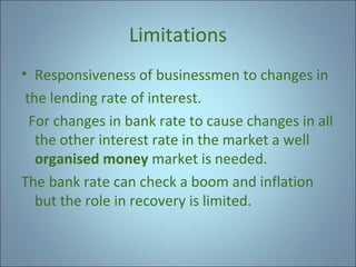 Limitations
• Responsiveness of businessmen to changes in
the lending rate of interest.
For changes in bank rate to cause changes in all
the other interest rate in the market a well
organised money market is needed.
The bank rate can check a boom and inflation
but the role in recovery is limited.

 