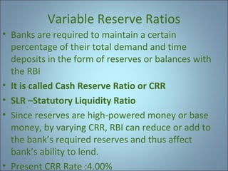 Variable Reserve Ratios
• Banks are required to maintain a certain
percentage of their total demand and time
deposits in the form of reserves or balances with
the RBI
• It is called Cash Reserve Ratio or CRR
• SLR –Statutory Liquidity Ratio
• Since reserves are high-powered money or base
money, by varying CRR, RBI can reduce or add to
the bank’s required reserves and thus affect
bank’s ability to lend.
• Present CRR Rate :4.00%

 
