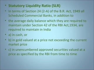 • Statutory Liquidity Ratio (SLR)
• In terms of Section 24 (2-A) of the B.R. Act, 1949 all
Scheduled Commercial Banks, in addition to
• the average daily balance which they are required to
maintain under Section 42 of the RBI Act,1934, are
required to maintain in India
• a) in cash, or
• b) in gold valued at a price not exceeding the current
market price
• c) in unencumbered approved securities valued at a
price as specified by the RBI from time to time

 