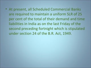 • At present, all Scheduled Commercial Banks
are required to maintain a uniform SLR of 25
per cent of the total of their demand and time
liabilities in India as on the last Friday of the
second preceding fortnight which is stipulated
under section 24 of the B.R. Act, 1949.

 