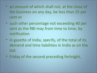 • an amount of which shall not, at the close of
the business on any day, be less than 25 per
cent or
• such other percentage not exceeding 40 per
cent as the RBI may from time to time, by
notification
• in gazette of India, specify, of the total of its
demand and time liabilities in India as on the
last
• Friday of the second preceding fortnight,

 