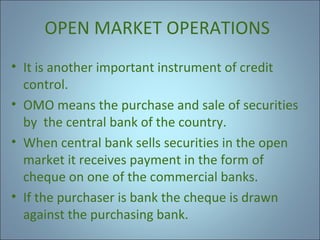 OPEN MARKET OPERATIONS
• It is another important instrument of credit
control.
• OMO means the purchase and sale of securities
by the central bank of the country.
• When central bank sells securities in the open
market it receives payment in the form of
cheque on one of the commercial banks.
• If the purchaser is bank the cheque is drawn
against the purchasing bank.

 