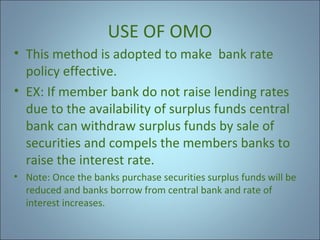 USE OF OMO
• This method is adopted to make bank rate
policy effective.
• EX: If member bank do not raise lending rates
due to the availability of surplus funds central
bank can withdraw surplus funds by sale of
securities and compels the members banks to
raise the interest rate.
• Note: Once the banks purchase securities surplus funds will be
reduced and banks borrow from central bank and rate of
interest increases.

 