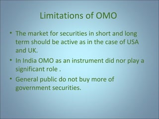 Limitations of OMO
• The market for securities in short and long
term should be active as in the case of USA
and UK.
• In India OMO as an instrument did nor play a
significant role .
• General public do not buy more of
government securities.

 
