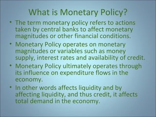 What is Monetary Policy?
• The term monetary policy refers to actions
taken by central banks to affect monetary
magnitudes or other financial conditions.
• Monetary Policy operates on monetary
magnitudes or variables such as money
supply, interest rates and availability of credit.
• Monetary Policy ultimately operates through
its influence on expenditure flows in the
economy.
• In other words affects liquidity and by
affecting liquidity, and thus credit, it affects
total demand in the economy.

 