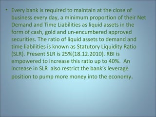• Every bank is required to maintain at the close of
business every day, a minimum proportion of their Net
Demand and Time Liabilities as liquid assets in the
form of cash, gold and un-encumbered approved
securities. The ratio of liquid assets to demand and
time liabilities is known as Statutory Liquidity Ratio
(SLR). Present SLR is 25%(18.12.2010). RBI is
empowered to increase this ratio up to 40%. An
increase in SLR also restrict the bank’s leverage
position to pump more money into the economy.

 