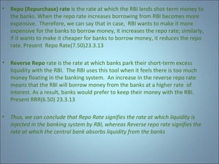 •

Repo (Repurchase) rate is the rate at which the RBI lends shot-term money to
the banks. When the repo rate increases borrowing from RBI becomes more
expensive. Therefore, we can say that in case, RBI wants to make it more
expensive for the banks to borrow money, it increases the repo rate; similarly,
if it wants to make it cheaper for banks to borrow money, it reduces the repo
rate. Present Repo Rate(7.50)23.3.13

•

Reverse Repo rate is the rate at which banks park their short-term excess
liquidity with the RBI. The RBI uses this tool when it feels there is too much
money floating in the banking system. An increase in the reverse repo rate
means that the RBI will borrow money from the banks at a higher rate of
interest. As a result, banks would prefer to keep their money with the RBI.
Present RRR(6.50) 23.3.13

•

Thus, we can conclude that Repo Rate signifies the rate at which liquidity is
injected in the banking system by RBI, whereas Reverse repo rate signifies the
rate at which the central bank absorbs liquidity from the banks

 