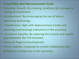 • Fiscal Policy And Macroeconomic Goals
• Economic Growth: By creating conditions for increase in
savings & investment.
• •Employment: By encouraging the use of labourabsorbing technology
• •Stabilization: fight with depressionary trends and
booming (overheating) indications in the economy
• •Economic Equality: By reducing the income and wealth
gaps between the rich and poor.
• Balanced Regional Development
• •Price stability: employed to contain inflationary and
deflationary tendencies in the economy.

 