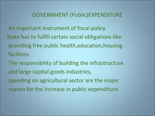 GOVERNMENT (Public)EXPENDITURE
An important instrument of fiscal policy
State has to fulfill certain social obligations like
providing free public health,education,housing
facilities.
The responsibility of building the infrastructure
and large capital goods industries,
spending on agricultural sector are the major
reason for the increase in public expenditure.

 