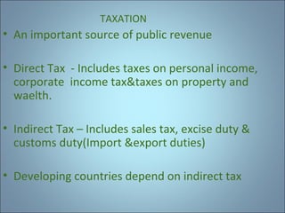 TAXATION

• An important source of public revenue
• Direct Tax - Includes taxes on personal income,
corporate income tax&taxes on property and
waelth.
• Indirect Tax – Includes sales tax, excise duty &
customs duty(Import &export duties)
• Developing countries depend on indirect tax

 