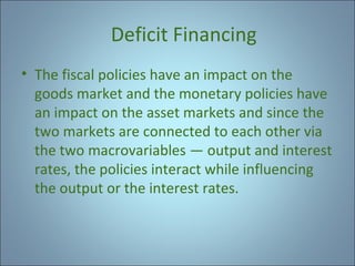 Deficit Financing
• The fiscal policies have an impact on the
goods market and the monetary policies have
an impact on the asset markets and since the
two markets are connected to each other via
the two macrovariables — output and interest
rates, the policies interact while influencing
the output or the interest rates.

 