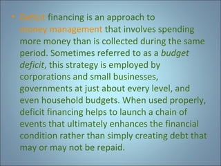 • Deficit financing is an approach to
money management that involves spending
more money than is collected during the same
period. Sometimes referred to as a budget
deficit, this strategy is employed by
corporations and small businesses,
governments at just about every level, and
even household budgets. When used properly,
deficit financing helps to launch a chain of
events that ultimately enhances the financial
condition rather than simply creating debt that
may or may not be repaid.

 