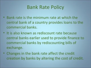 Bank Rate Policy
• Bank rate is the minimum rate at which the
central bank of a country provides loans to the
commercial banks.
• It is also known as rediscount rate because
central banks earlier used to provide finance to
commercial banks by rediscounting bills of
exchange.
• Changes in the bank rate affect the credit
creation by banks by altering the cost of credit.

 