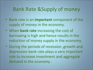 Bank Rate &Supply of money
• Bank rate is an important component of the
supply of money in the economy.
• When bank rate increasing the cost of
borrowing is high and hence results in the
reduction of money supply in the economy.
• During the periods of recession ,growth and
depression bank rate plays a very important
role to increase investment and aggregate
demand in the economy .

 