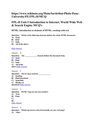 https://www.wikinote.org/Main/Savitribai-Phule-Pune-
University/FE/FPL-II/MCQ/
FPL-II Unit-3 Introduction to Internet, World Wide Web
& Search Engine MCQ's
HTML: Introduction to elements of HTML, working with text
Question- Which of the following elements defines the whole HTML documents
A) head
B) html
C) body
D) All of the above
Hide Answer
Answer- B
Question- The _____________ element defines the document body.
A) head
B) html
C) body
D) All of the
above Hide Answer
Answer- C
Question- The h1 tag is used for _____________
A) heading
B) Html document
C) hyperlink
D) Header of
document Hide Answer
Answer- A
Question- HTML Tags are not case-sensitive
A) True
B) False
C)
D)
Hide Answer
Answer- A
Question- Which tag inserts a line horizontally on your web page?
A) <line>
 