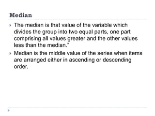 Median
 The median is that value of the variable which
divides the group into two equal parts, one part
comprising all values greater and the other values
less than the median.”
 Median is the middle value of the series when items
are arranged either in ascending or descending
order.
 