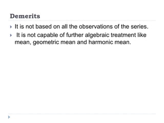 Demerits
 It is not based on all the observations of the series.
 It is not capable of further algebraic treatment like
mean, geometric mean and harmonic mean.
 