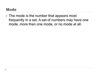 Mode
 The mode is the number that appears most
frequently in a set. A set of numbers may have one
mode, more than one mode, or no mode at all.
 
